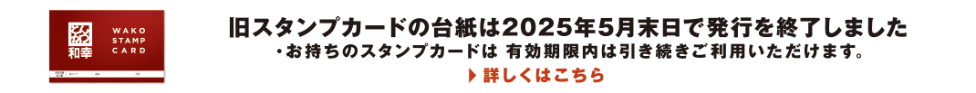 旧スタンプカードの台紙は2025年5月末日で発行を終了しました ・お持ちのスタンプカードは有効期限内は引き続きご利用いただけます。　詳しくはこちら