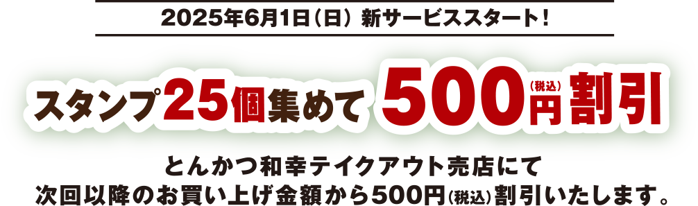 2025年6月1日（日） 新サービススタート！ スタンプ25個集めて500円（税込）割引 とんかつ和幸テイクアウト売店にて次回以降のお買い上げ金額から500円（税込）割引いたします。