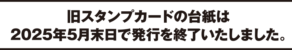 旧スタンプカードの台紙は2025年5月末日で発行を終了いたしました。