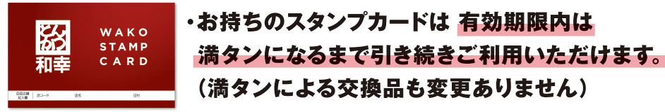 ・お持ちのスタンプカードは有効期限内は満タンになるまで引き続きご利用いただけます。（満タンによる交換品も変更ありません）